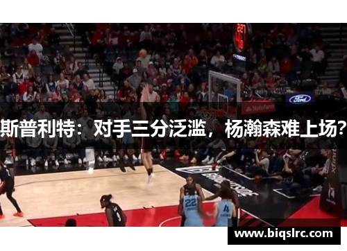 斯普利特：对手三分泛滥，杨瀚森难上场？